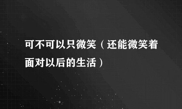 可不可以只微笑(还能微笑着面对以后的生活)