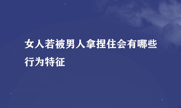 女人若被男人拿捏住会有哪些行为特征
