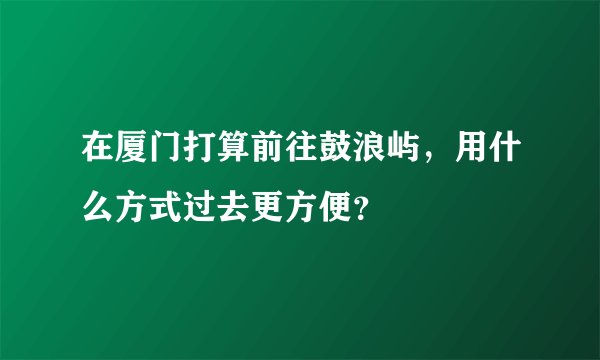 在厦门打算前往鼓浪屿,用什么方式过去更方便?