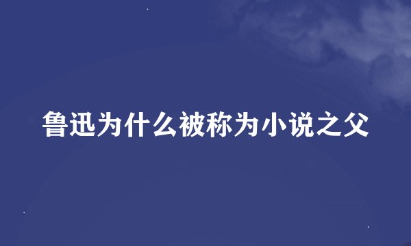 鲁迅为什么被称为小说之父