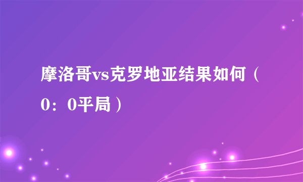 摩洛哥vs克罗地亚结果如何(0:0平局)