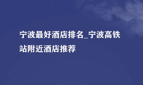 宁波最好酒店排名_宁波高铁站附近酒店推荐