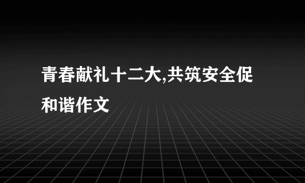 青春献礼十二大,共筑安全促和谐作文