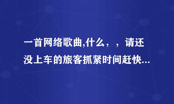 一首网络歌曲,什么，，请还没上车的旅客抓紧时间赶快上车，，这是什么歌？