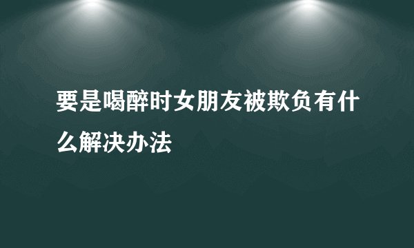 要是喝醉时女朋友被欺负有什么解决办法