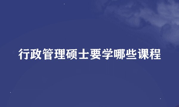 行政管理硕士要学哪些课程