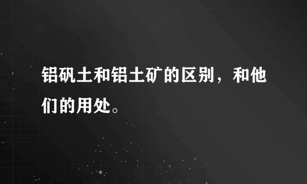 铝矾土和铝土矿的区别,和他们的用处。