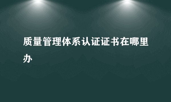 质量管理体系认证证书在哪里办