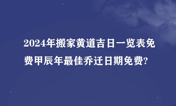 2024年搬家黄道吉日一览表免费甲辰年最佳乔迁日期免费?