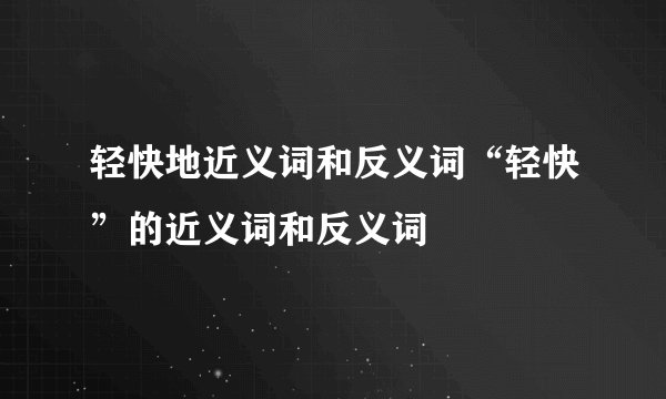 轻快地近义词和反义词“轻快”的近义词和反义词