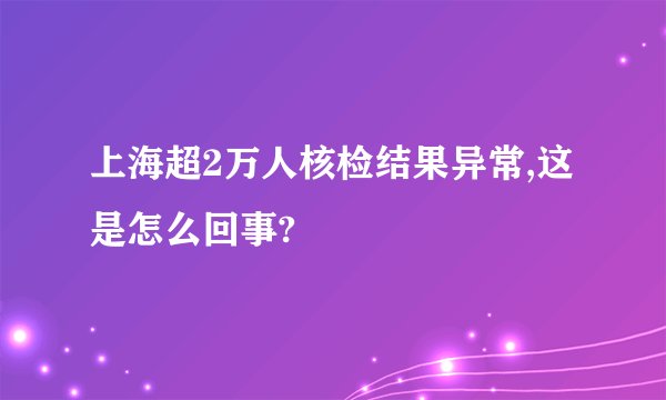 上海超2万人核检结果异常,这是怎么回事?