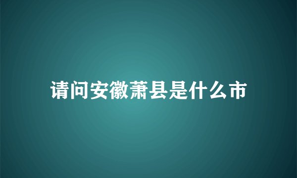 请问安徽萧县是什么市