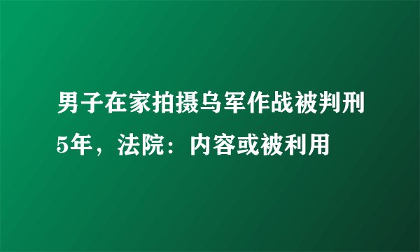 男子在家拍摄乌军作战被判刑5年,法院:内容或被利用