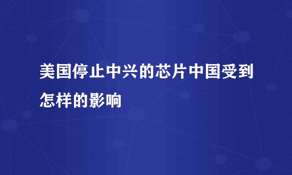 美国停止中兴的芯片中国受到怎样的影响