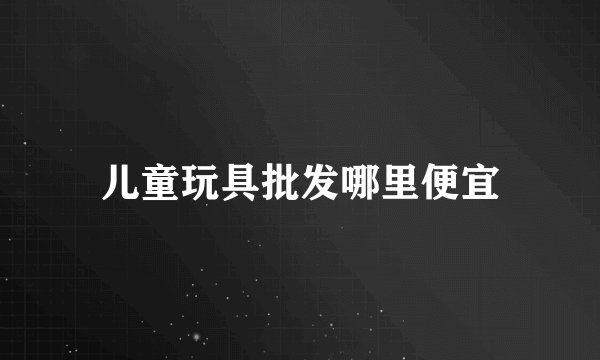 儿童玩具批发哪里便宜