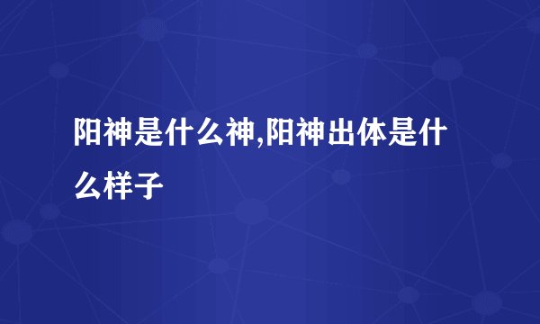 阳神是什么神,阳神出体是什么样子