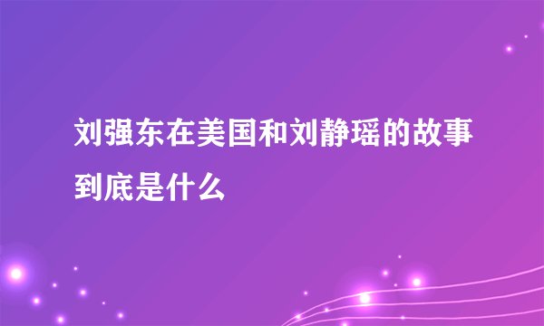 刘强东在美国和刘静瑶的故事到底是什么