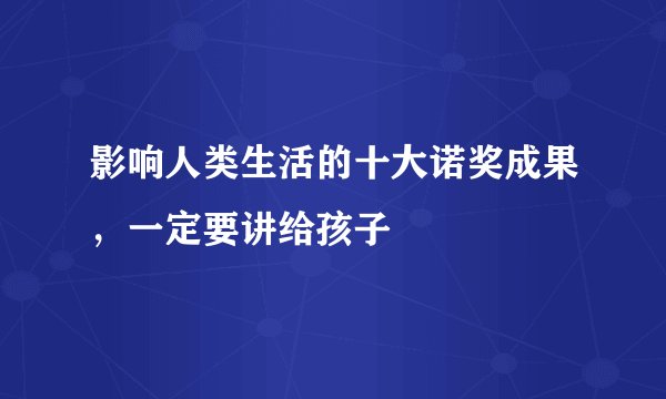 影响人类生活的十大诺奖成果，一定要讲给孩子