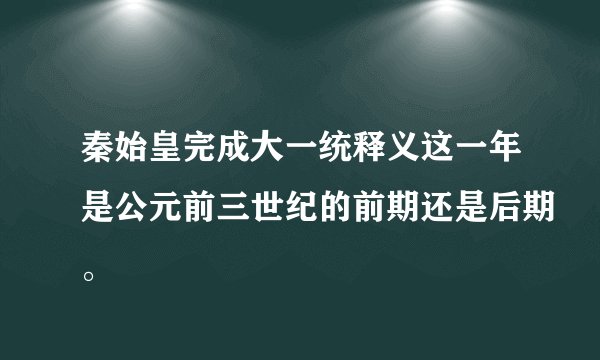 秦始皇完成大一统释义这一年是公元前三世纪的前期还是后期。