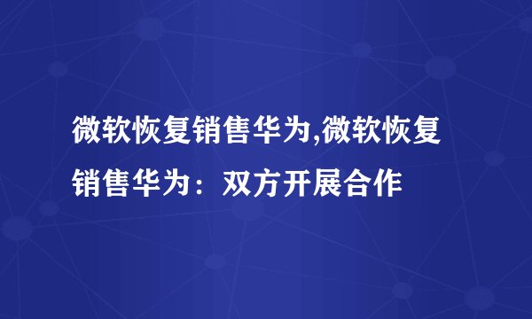 微软恢复销售华为,微软恢复销售华为：双方开展合作