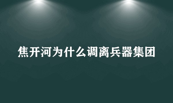 焦开河为什么调离兵器集团