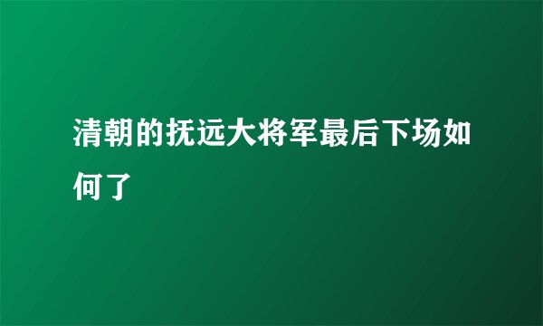 清朝的抚远大将军最后下场如何了