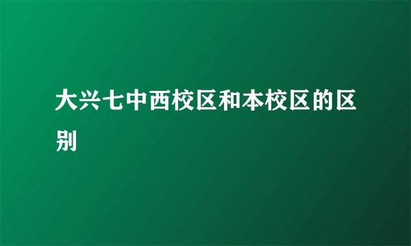 大兴七中西校区和本校区的区别