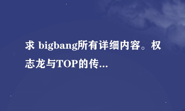 求 bigbang所有详细内容。权志龙与TOP的传闻，谢谢