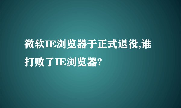微软IE浏览器于正式退役,谁打败了IE浏览器?