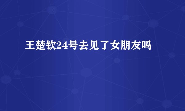王楚钦24号去见了女朋友吗