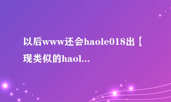 以后www还会haole018出【现类似的haole018地止com吗?