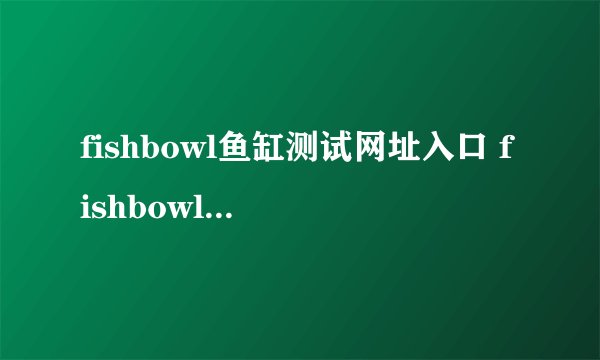 fishbowl鱼缸测试网址入口 fishbowl性能测试网站入口