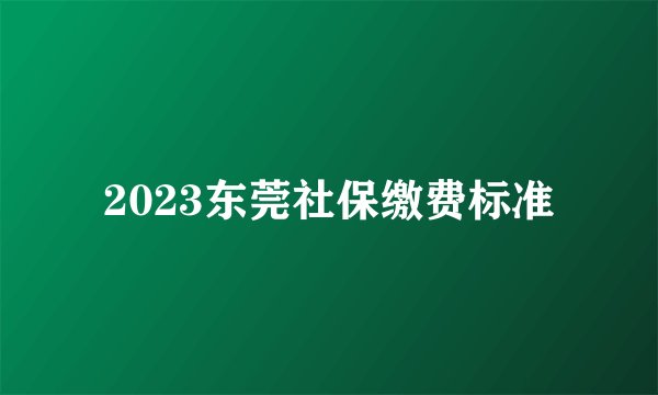 2023东莞社保缴费标准