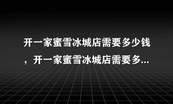 开一家蜜雪冰城店需要多少钱，开一家蜜雪冰城店需要多少钱费用