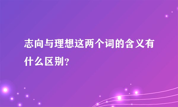 志向与理想这两个词的含义有什么区别？