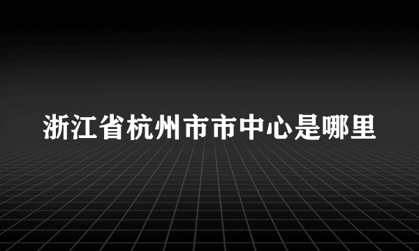 浙江省杭州市市中心是哪里
