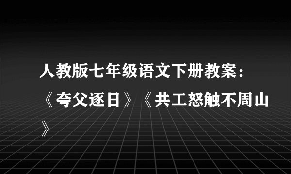 人教版七年级语文下册教案：《夸父逐日》《共工怒触不周山》