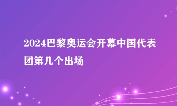 2024巴黎奥运会开幕中国代表团第几个出场