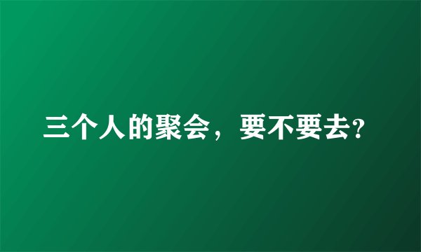 三个人的聚会，要不要去？