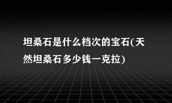 坦桑石是什么档次的宝石(天然坦桑石多少钱一克拉)