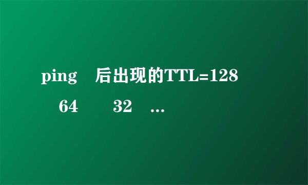 ping 后出现的TTL=128  64  32 是什么意思呀