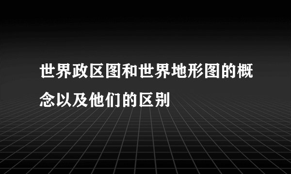 世界政区图和世界地形图的概念以及他们的区别