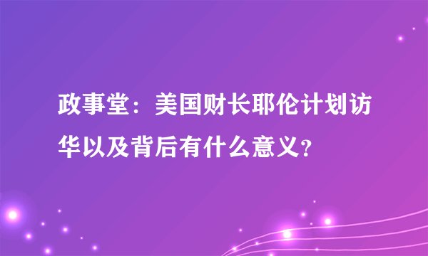 政事堂：美国财长耶伦计划访华以及背后有什么意义？