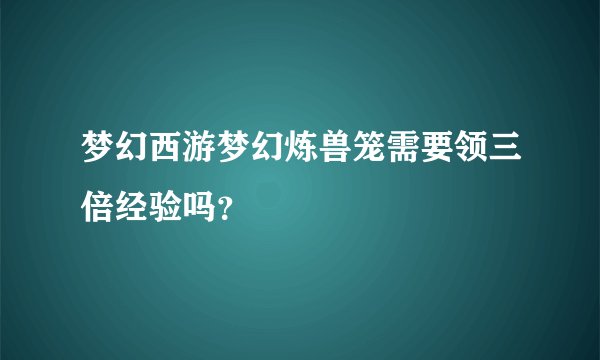 梦幻西游梦幻炼兽笼需要领三倍经验吗？