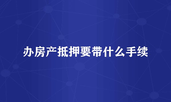 办房产抵押要带什么手续