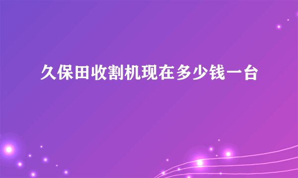久保田收割机现在多少钱一台