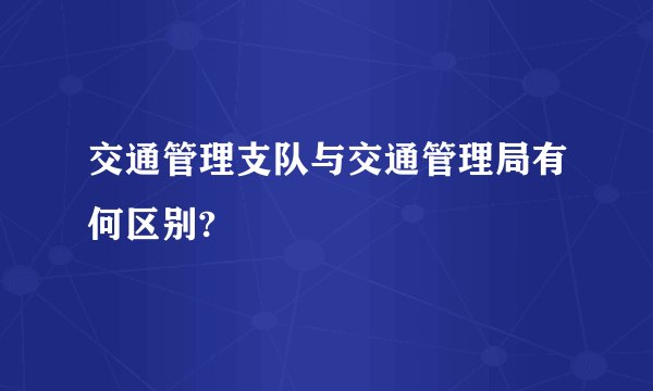 交通管理支队与交通管理局有何区别?