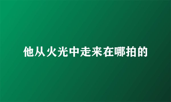 他从火光中走来在哪拍的