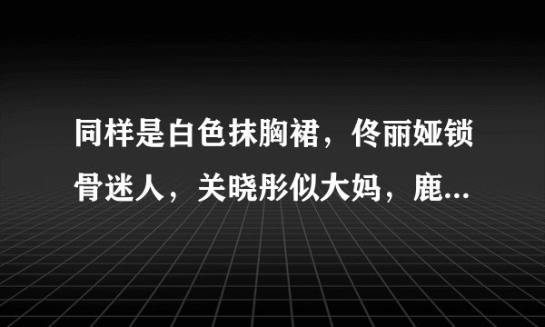 同样是白色抹胸裙，佟丽娅锁骨迷人，关晓彤似大妈，鹿晗怎么办？