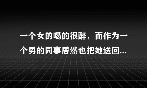一个女的喝的很醉，而作为一个男的同事居然也把她送回家背上了八楼，这意味着什么呢？